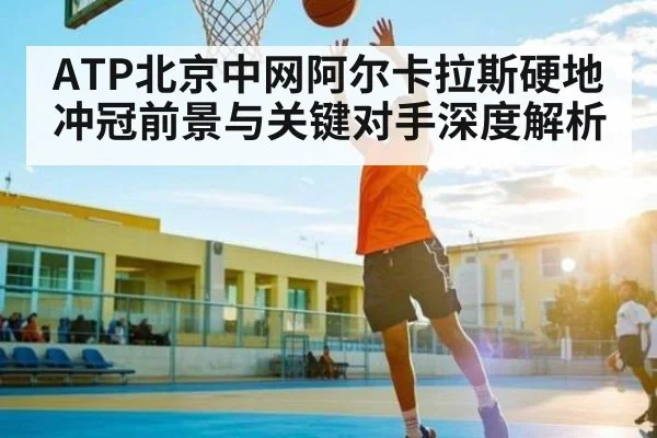 ATP北京中网阿尔卡拉斯硬地冲冠前景与关键对手深度解析 - kaiyun