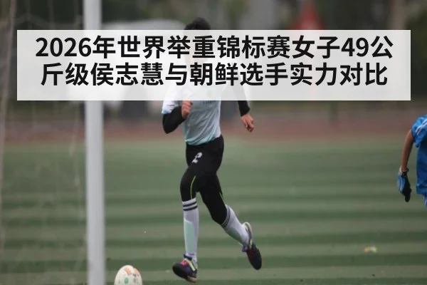 2026年世界举重锦标赛女子49公斤级侯志慧与朝鲜选手实力对比(kaiyun)