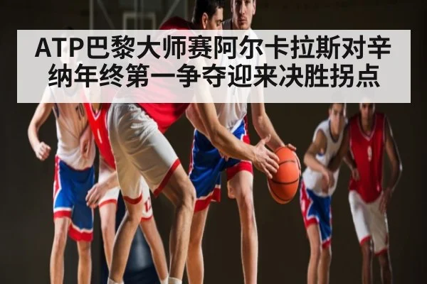 ATP巴黎大师赛阿尔卡拉斯对辛纳年终第一争夺迎来决胜拐点