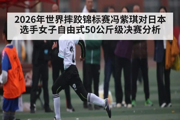 2026年世界摔跤锦标赛冯紫琪对日本选手女子自由式50公斤级决赛分析 - kaiyun